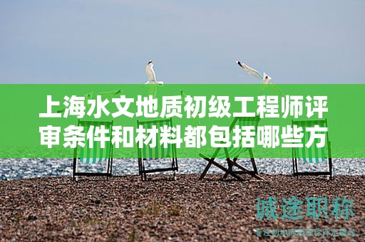 上海水文地質(zhì)初級工程師評審條件和材料都包括哪些方面？