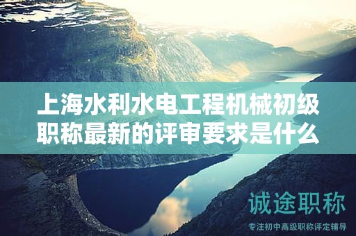 上海水利水電工程機械初級職稱最新的評審要求是什么，如何準備？