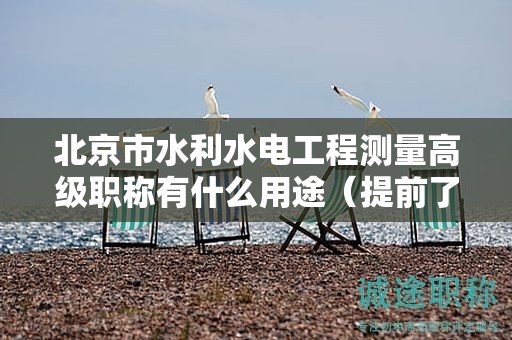 北京市水利水電工程測量高級職稱有什么用途（提前了解才好）