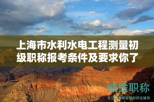上海市水利水電工程測量初級職稱報考條件及要求你了解嗎？這里有全面解讀