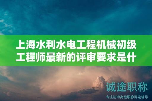上海水利水電工程機械初級工程師最新的評審要求是什么，如何準備？