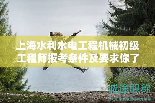 上海水利水電工程機械初級工程師報考條件及要求你了解嗎？這里有全面解讀
