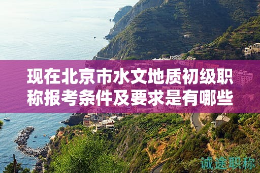 現(xiàn)在北京市水文地質(zhì)初級職稱報考條件及要求是有哪些？