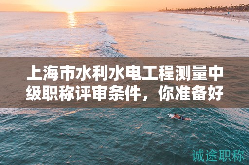 上海市水利水電工程測量中級職稱評審條件，你準(zhǔn)備好了嗎？