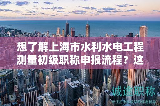 想了解上海市水利水電工程測量初級職稱申報流程？這篇文章將詳細指導(dǎo)你