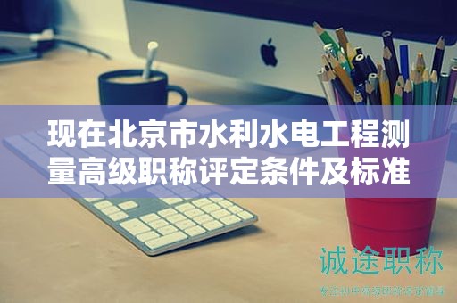 現(xiàn)在北京市水利水電工程測(cè)量高級(jí)職稱評(píng)定條件及標(biāo)準(zhǔn)是啥？