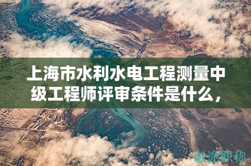 上海市水利水電工程測量中級工程師評審條件是什么，怎么達(dá)到？