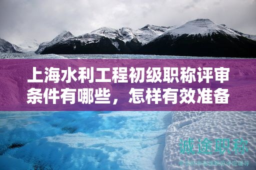 上海水利工程初級(jí)職稱評(píng)審條件有哪些，怎樣有效準(zhǔn)備？