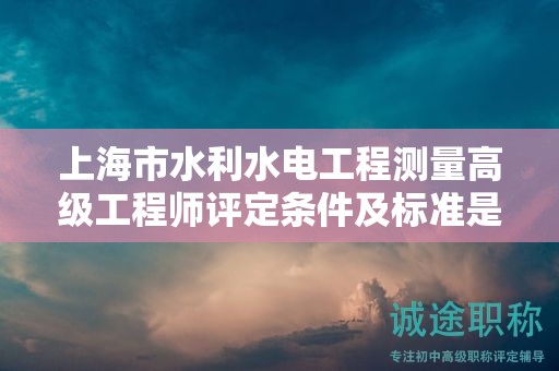 上海市水利水電工程測量高級工程師評定條件及標準是什么？助您一臂之力