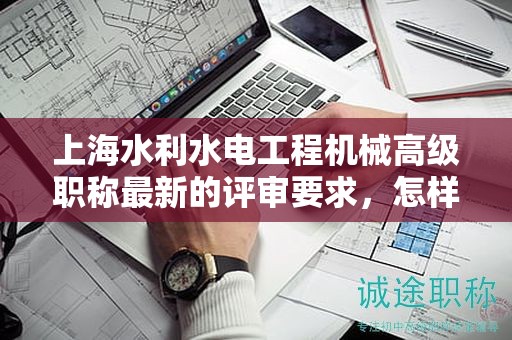 上海水利水電工程機械高級職稱最新的評審要求，怎樣提前做好準備？