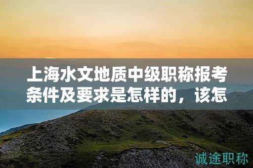 上海水文地質(zhì)中級(jí)職稱(chēng)報(bào)考條件及要求是怎樣的，該怎么準(zhǔn)備？