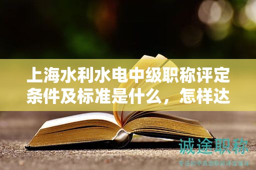 上海水利水電中級職稱評定條件及標(biāo)準(zhǔn)是什么，怎樣達(dá)到這些標(biāo)準(zhǔn)？