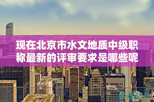 現(xiàn)在北京市水文地質(zhì)中級職稱最新的評審要求是哪些呢？