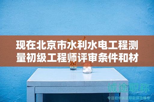 現(xiàn)在北京市水利水電工程測(cè)量初級(jí)工程師評(píng)審條件和材料有哪些？