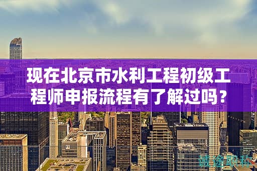 現(xiàn)在北京市水利工程初級工程師申報流程有了解過嗎？