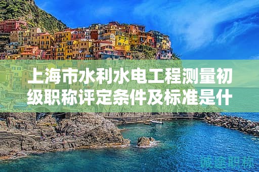 上海市水利水電工程測量初級職稱評定條件及標(biāo)準(zhǔn)是什么，如何達(dá)到？