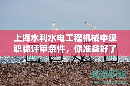 上海水利水電工程機械中級職稱評審條件，你準備好了嗎？這些資料將幫助你
