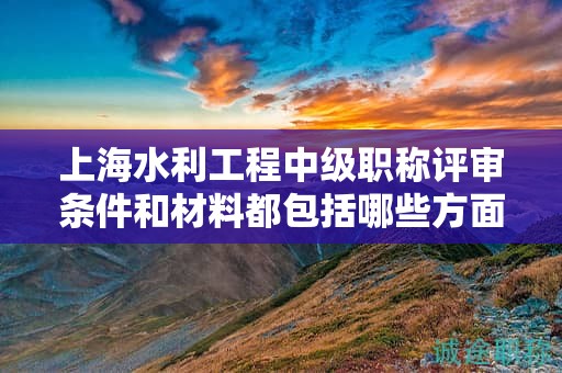 上海水利工程中級(jí)職稱評(píng)審條件和材料都包括哪些方面，該怎么準(zhǔn)備？