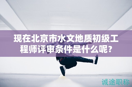 現(xiàn)在北京市水文地質(zhì)初級工程師評審條件是什么呢？