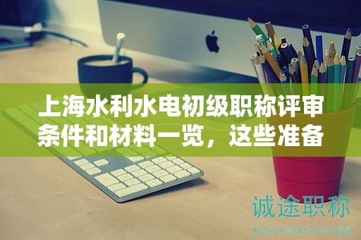 上海水利水電初級職稱評審條件和材料一覽，這些準備好了嗎？