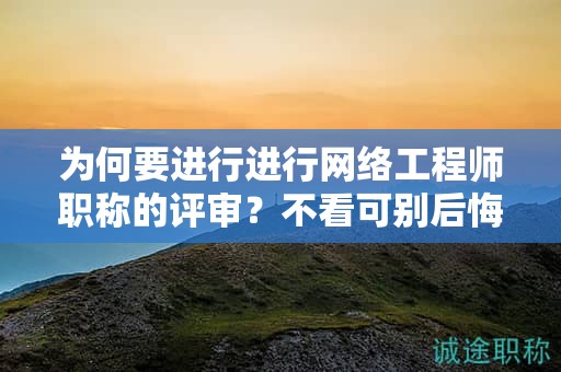 為何要進(jìn)行進(jìn)行網(wǎng)絡(luò)工程師職稱的評審？不看可別后悔