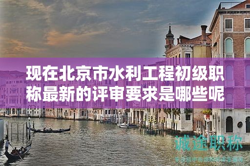 現(xiàn)在北京市水利工程初級職稱最新的評審要求是哪些呢？