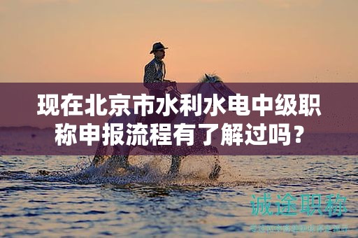 現(xiàn)在北京市水利水電中級職稱申報流程有了解過嗎？