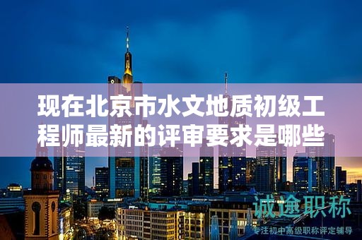 現(xiàn)在北京市水文地質(zhì)初級(jí)工程師最新的評(píng)審要求是哪些呢？