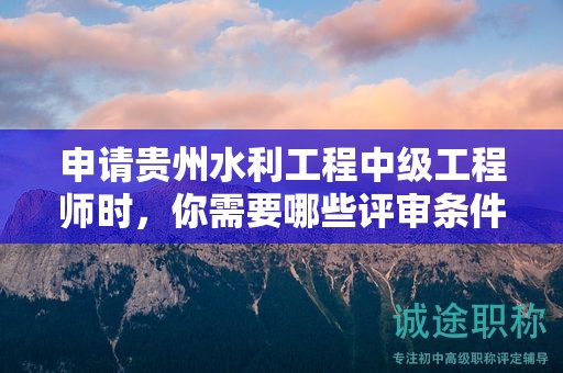 申請貴州水利工程中級工程師時，你需要哪些評審條件和材料？