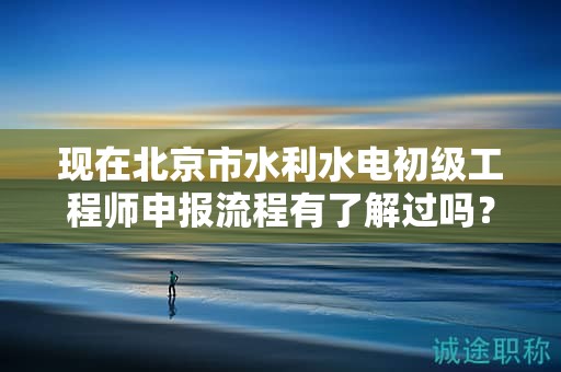現(xiàn)在北京市水利水電初級(jí)工程師申報(bào)流程有了解過嗎？
