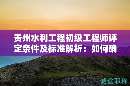 貴州水利工程初級工程師評定條件及標準解析：如何確保你的申請成功？