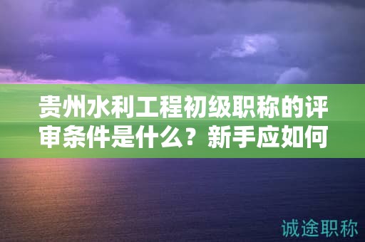 貴州水利工程初級(jí)職稱的評(píng)審條件是什么？新手應(yīng)如何做好準(zhǔn)備？
