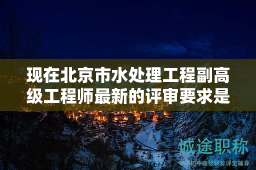 現(xiàn)在北京市水處理工程副高級(jí)工程師最新的評(píng)審要求是哪些呢？