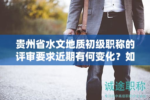 貴州省水文地質(zhì)初級職稱的評審要求近期有何變化？如何保持與最新標準同步？