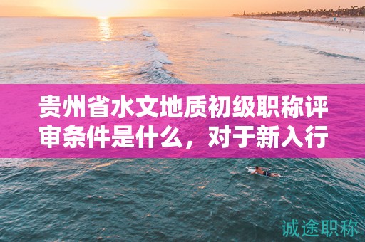 貴州省水文地質(zhì)初級(jí)職稱(chēng)評(píng)審條件是什么，對(duì)于新入行者來(lái)說(shuō)難度大嗎？