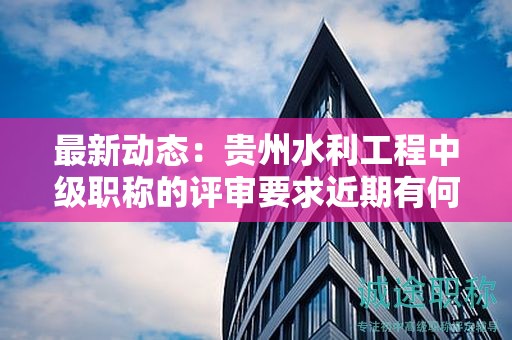 最新動態(tài)：貴州水利工程中級職稱的評審要求近期有何變化？