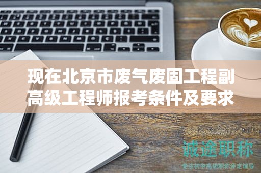 現(xiàn)在北京市廢氣廢固工程副高級工程師報考條件及要求是有哪些？
