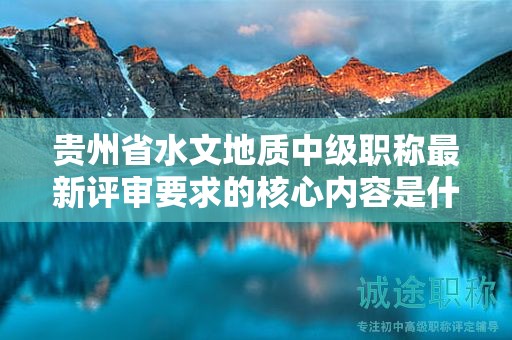 貴州省水文地質(zhì)中級職稱最新評審要求的核心內(nèi)容是什么？