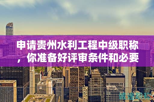 申請(qǐng)貴州水利工程中級(jí)職稱，你準(zhǔn)備好評(píng)審條件和必要材料了嗎？