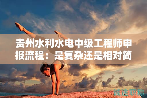 貴州水利水電中級工程師申報流程：是復(fù)雜還是相對簡單？