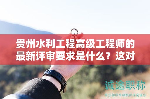 貴州水利工程高級工程師的最新評審要求是什么？這對于候選人有何影響？