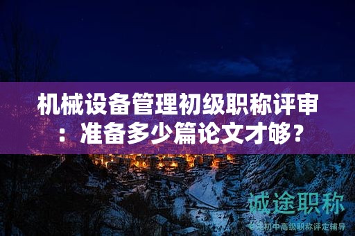 機(jī)械設(shè)備管理初級(jí)職稱評(píng)審：準(zhǔn)備多少篇論文才夠？