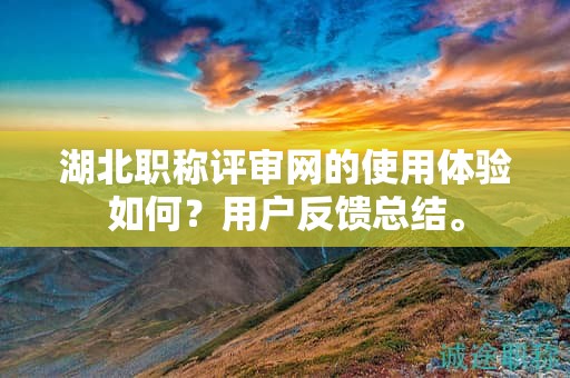 湖北職稱評審網(wǎng)的使用體驗(yàn)如何？用戶反饋總結(jié)。