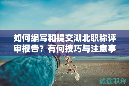 如何編寫和提交湖北職稱評(píng)審報(bào)告？有何技巧與注意事項(xiàng)？