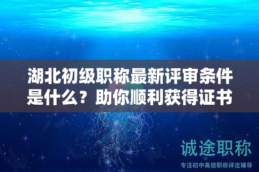 湖北初級職稱最新評審條件是什么？助你順利獲得證書