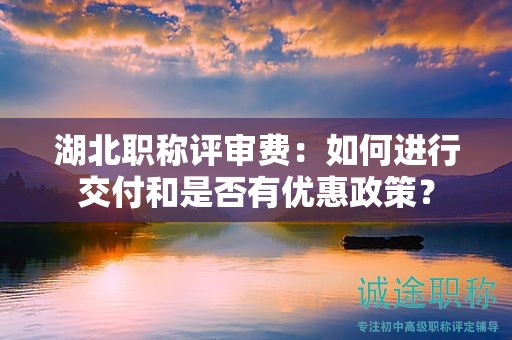 湖北職稱評(píng)審費(fèi)：如何進(jìn)行交付和是否有優(yōu)惠政策？