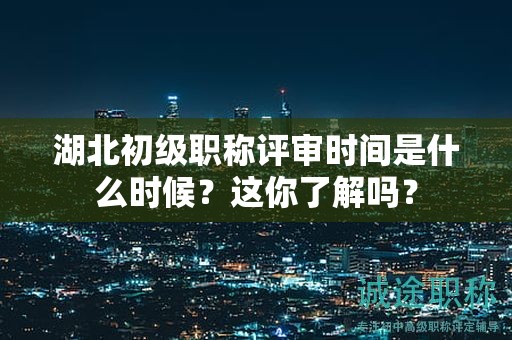 湖北初級職稱評審時間是什么時候？這你了解嗎？
