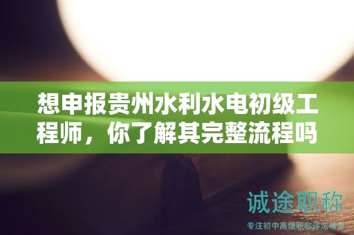 想申報貴州水利水電初級工程師，你了解其完整流程嗎？