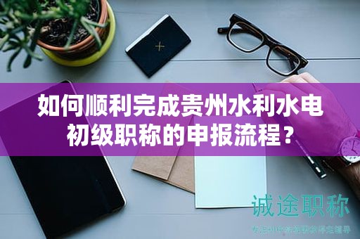 如何順利完成貴州水利水電初級(jí)職稱(chēng)的申報(bào)流程？