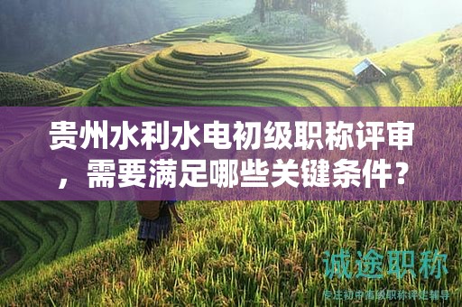 貴州水利水電初級(jí)職稱評(píng)審，需要滿足哪些關(guān)鍵條件？